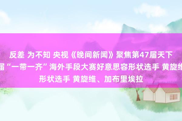 反差 为不知 央视《晚间新闻》聚焦第47届天下手段大赛第二届“一带一齐”海外手段大赛好意思容形状选手 黄旋维、加布里埃拉