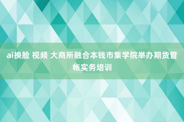 ai换脸 视频 大商所融合本钱市集学院举办期货管帐实务培训