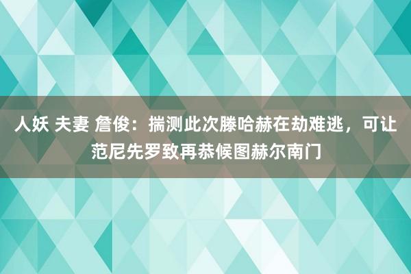 人妖 夫妻 詹俊：揣测此次滕哈赫在劫难逃，可让范尼先罗致再恭候图赫尔南门