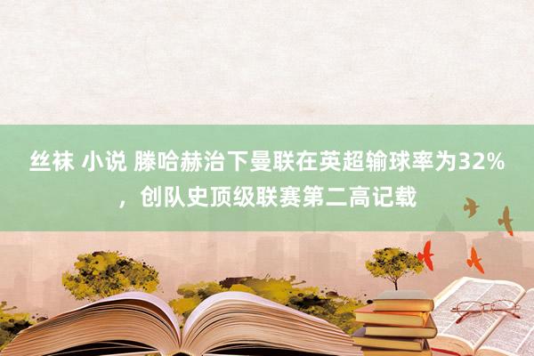 丝袜 小说 滕哈赫治下曼联在英超输球率为32%，创队史顶级联赛第二高记载