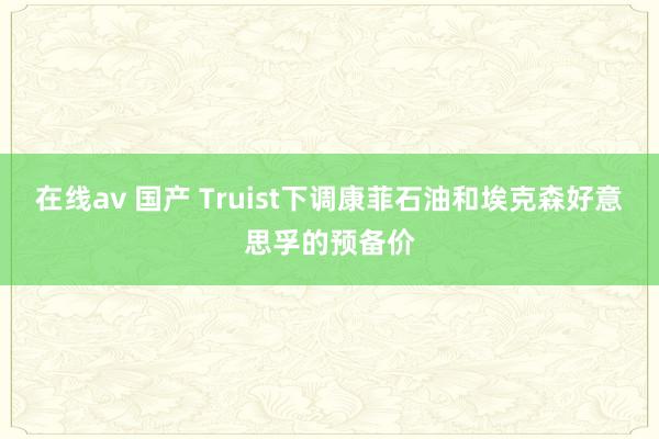 在线av 国产 Truist下调康菲石油和埃克森好意思孚的预备价