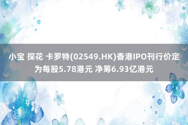 小宝 探花 卡罗特(02549.HK)香港IPO刊行价定为每股5.78港元 净筹6.93亿港元