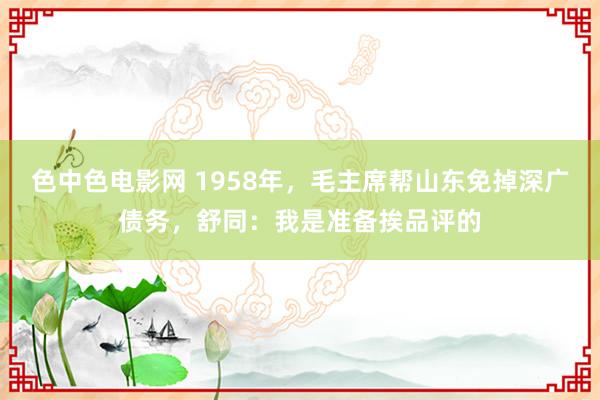 色中色电影网 1958年，毛主席帮山东免掉深广债务，舒同：我是准备挨品评的