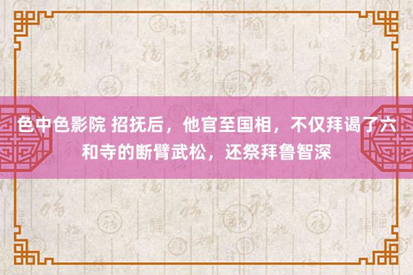 色中色影院 招抚后，他官至国相，不仅拜谒了六和寺的断臂武松，还祭拜鲁智深