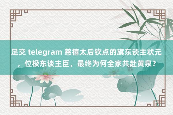 足交 telegram 慈禧太后钦点的旗东谈主状元，位极东谈主臣，最终为何全家共赴黄泉？