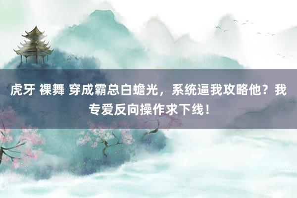 虎牙 裸舞 穿成霸总白蟾光，系统逼我攻略他？我专爱反向操作求下线！