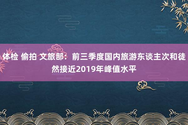 体检 偷拍 文旅部：前三季度国内旅游东谈主次和徒然接近2019年峰值水平