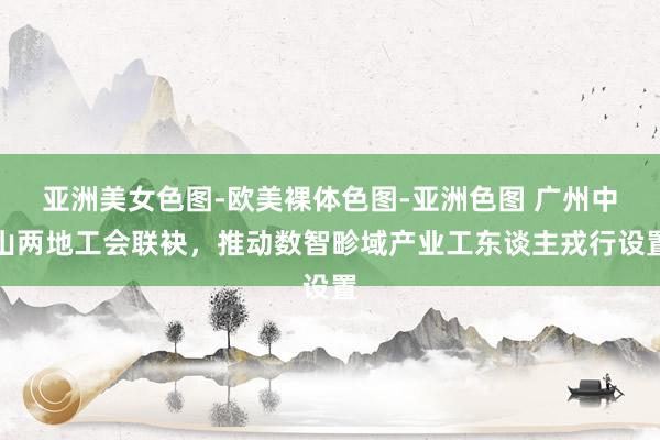 亚洲美女色图-欧美裸体色图-亚洲色图 广州中山两地工会联袂，推动数智畛域产业工东谈主戎行设置