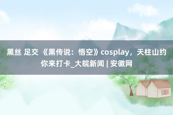 黑丝 足交 《黑传说：悟空》cosplay，天柱山约你来打卡_大皖新闻 | 安徽网