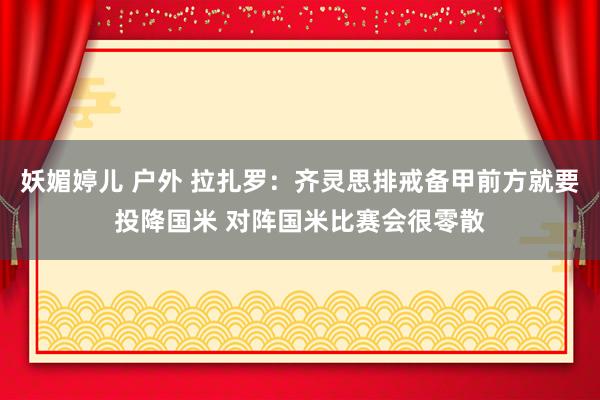 妖媚婷儿 户外 拉扎罗：齐灵思排戒备甲前方就要投降国米 对阵国米比赛会很零散