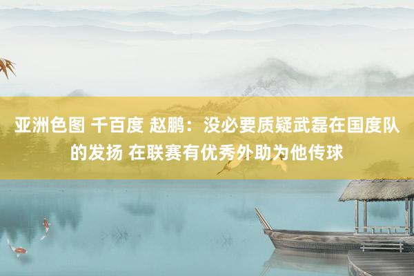 亚洲色图 千百度 赵鹏：没必要质疑武磊在国度队的发扬 在联赛有优秀外助为他传球