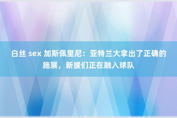 白丝 sex 加斯佩里尼：亚特兰大拿出了正确的施展，新援们正在融入球队