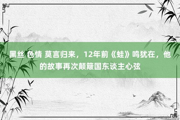 黑丝 色情 莫言归来，12年前《蛙》鸣犹在，他的故事再次颠簸国东谈主心弦