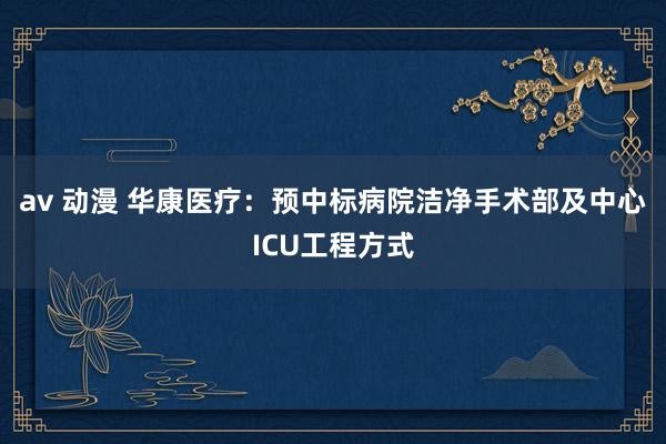 av 动漫 华康医疗：预中标病院洁净手术部及中心ICU工程方式