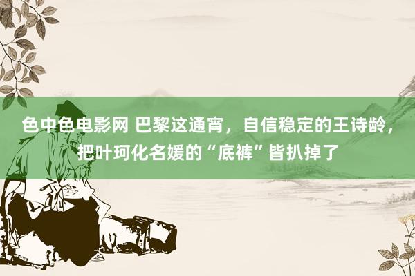 色中色电影网 巴黎这通宵，自信稳定的王诗龄，把叶珂化名媛的“底裤”皆扒掉了