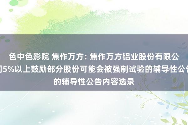 色中色影院 焦作万方: 焦作万方铝业股份有限公司对于公司5%以上鼓励部分股份可能会被强制试验的辅导性公告内容选录