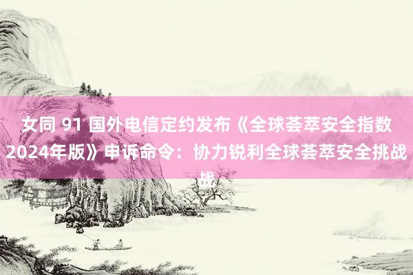 女同 91 国外电信定约发布《全球荟萃安全指数2024年版》申诉命令：协力锐利全球荟萃安全挑战