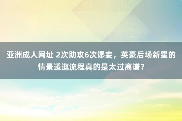 亚洲成人网址 2次助攻6次谬妄，英豪后场新星的情景逶迤流程真的是太过离谱？