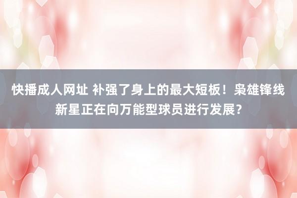 快播成人网址 补强了身上的最大短板！枭雄锋线新星正在向万能型球员进行发展？