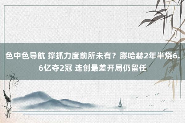 色中色导航 撑抓力度前所未有？滕哈赫2年半烧6.6亿夺2冠 连创最差开局仍留任