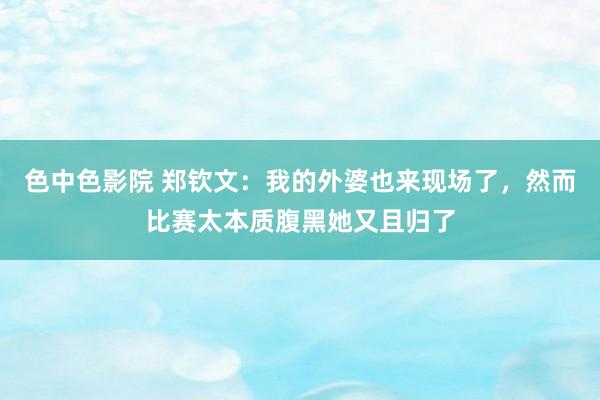 色中色影院 郑钦文：我的外婆也来现场了，然而比赛太本质腹黑她又且归了