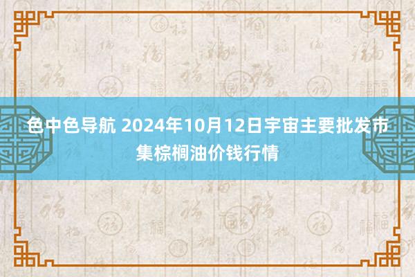 色中色导航 2024年10月12日宇宙主要批发市集棕榈油价钱行情