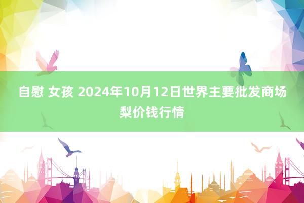 自慰 女孩 2024年10月12日世界主要批发商场梨价钱行情