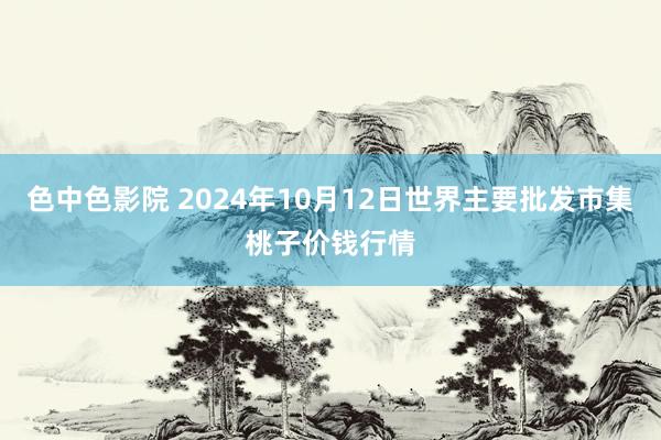 色中色影院 2024年10月12日世界主要批发市集桃子价钱行情