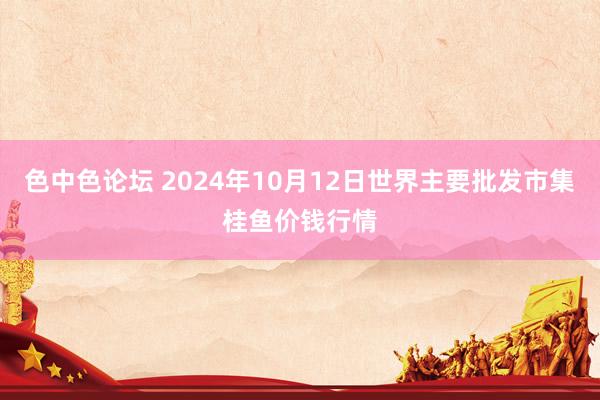 色中色论坛 2024年10月12日世界主要批发市集桂鱼价钱行情