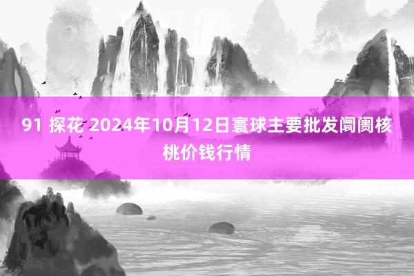 91 探花 2024年10月12日寰球主要批发阛阓核桃价钱行情