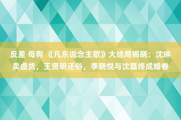 反差 母狗 《凡东说念主歌》大结局揭晓：沈琳卖卤货，王贤明还俗，李晓悦与沈磊终成婚眷