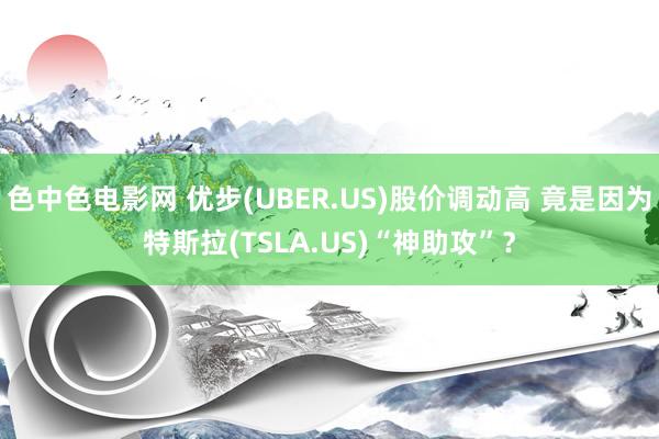 色中色电影网 优步(UBER.US)股价调动高 竟是因为特斯拉(TSLA.US)“神助攻”？