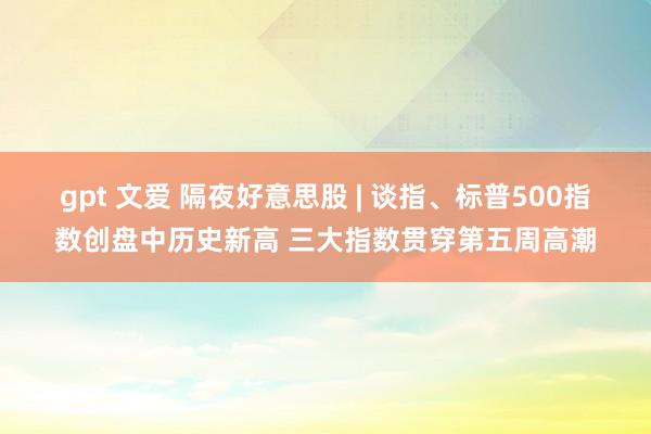 gpt 文爱 隔夜好意思股 | 谈指、标普500指数创盘中历史新高 三大指数贯穿第五周高潮