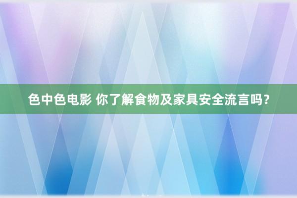 色中色电影 你了解食物及家具安全流言吗？