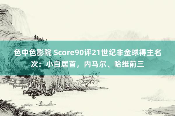 色中色影院 Score90评21世纪非金球得主名次：小白居首，内马尔、哈维前三