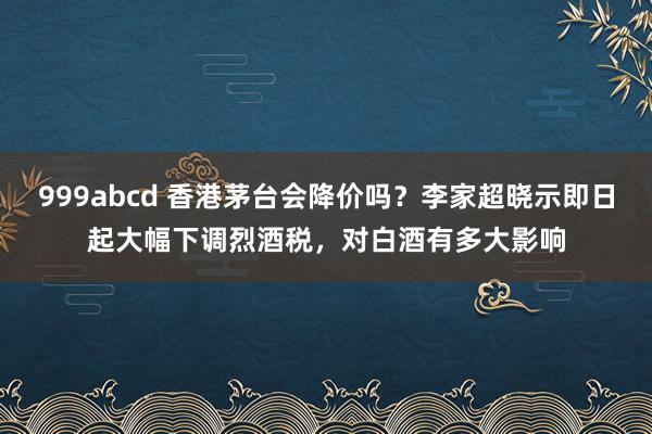 999abcd 香港茅台会降价吗？李家超晓示即日起大幅下调烈酒税，对白酒有多大影响