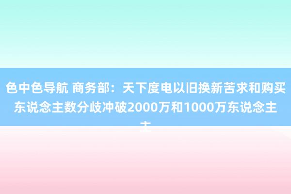 色中色导航 商务部：天下度电以旧换新苦求和购买东说念主数分歧冲破2000万和1000万东说念主