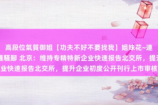 高段位氣質御姐【功夫不好不要找我】姐妹花~連體絲襪~大奶晃動~絲襪騷腳 北京：维持专精特新企业快速报告北交所，提升企业初度公开刊行上市审核效果