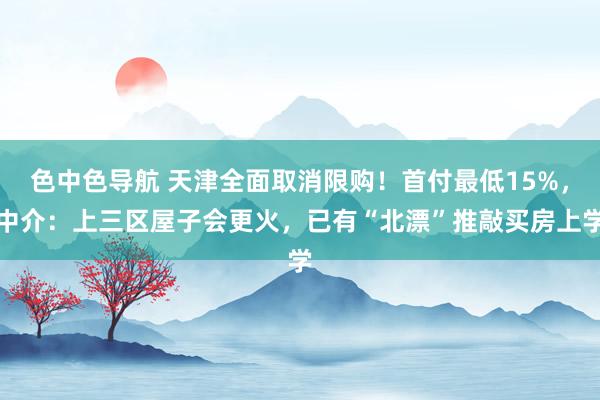 色中色导航 天津全面取消限购！首付最低15%，中介：上三区屋子会更火，已有“北漂”推敲买房上学