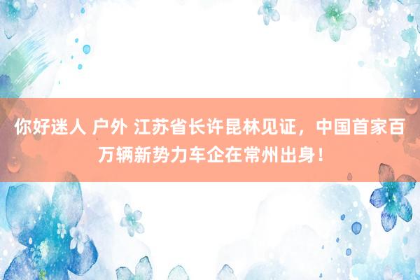 你好迷人 户外 江苏省长许昆林见证，中国首家百万辆新势力车企在常州出身！