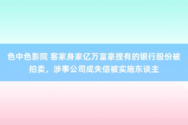 色中色影院 客家身家亿万富豪捏有的银行股份被拍卖，涉事公司成失信被实施东谈主