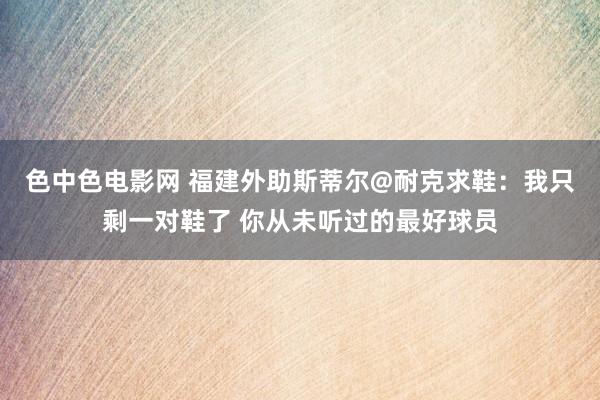 色中色电影网 福建外助斯蒂尔@耐克求鞋：我只剩一对鞋了 你从未听过的最好球员