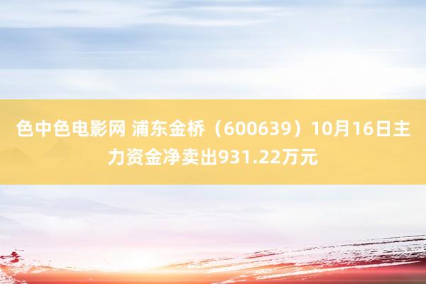 色中色电影网 浦东金桥（600639）10月16日主力资金净卖出931.22万元