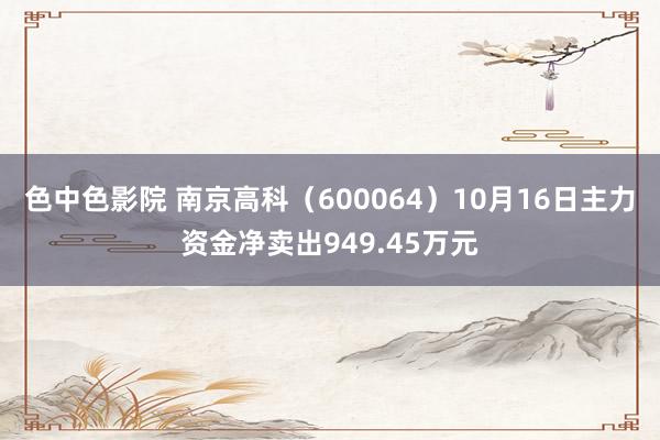 色中色影院 南京高科（600064）10月16日主力资金净卖出949.45万元