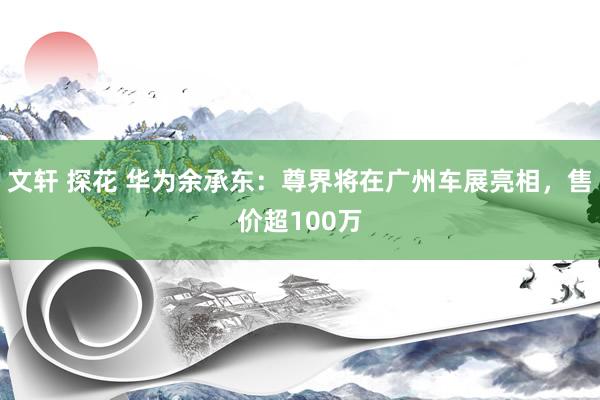 文轩 探花 华为余承东：尊界将在广州车展亮相，售价超100万