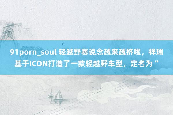 91porn_soul 轻越野赛说念越来越挤啦，祥瑞基于ICON打造了一款轻越野车型，定名为“