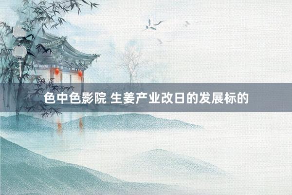 色中色影院 生姜产业改日的发展标的