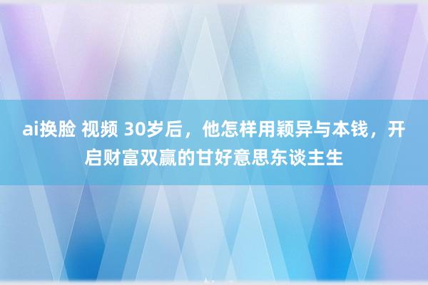 ai换脸 视频 30岁后，他怎样用颖异与本钱，开启财富双赢的甘好意思东谈主生