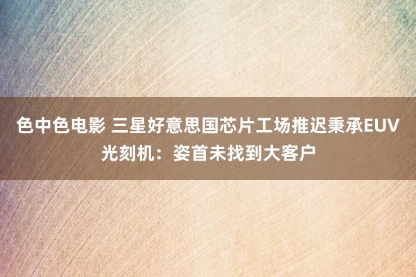 色中色电影 三星好意思国芯片工场推迟秉承EUV光刻机：姿首未找到大客户