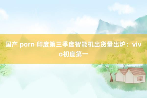 国产 porn 印度第三季度智能机出货量出炉：vivo初度第一